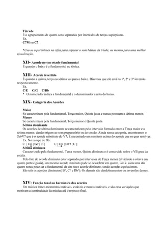 Tétrade
    È o agrupamento de quatro sons separados por intervalos de terças superpostas.
    Ex.
    C7M ou C7

    *Usa-se o parênteses na cifra para separar o som básico da tríade, ou mesmo para uma melhor
visualização.

    XII- Acorde no seu estado fundamental
    É quando o baixo é a fundamental ou tônica.

    XIII- Acorde invertido
    É quando a quinta, terça ou sétima vai para o baixo. Dizemos que ele está na 1º, 2º e 3º inversão
respectivamente.
    Ex.
    C/E C/G C/Bb
    * O numerador indica a fundamental e o denominador a nota do baixo.

    XIX- Categoria dos Acordes
    Maior
    Se caracterizam pela fundamental, Terça maior, Quinta justa e nunca possuem a sétima menor.
    Menor
    Se caracterizam pela fundamental, Terça menor e Quinta justa.
    Sétima dominante
    Os acordes de sétima dominante se caracterizam pelo intervalo formado entre a Terça maior e a
sétima menor, dando origem ao som preparatório ou de tensão. Ainda nessa categoria, encontramos o
SubV7 que é o acorde substituto do V7. É encontrado um semitom acima do acorde que se quer resolver.
    Ex. No campo de Dó:
    C | Em | G7 | C ||       C | Em | Db7 | C ||
    Sétima diminuta
    Caracterizado pela fundamental, Terça menor, Quinta diminuta e é construído sobre o VII grau da
escala.
    Pelo fato do acorde diminuto estar separado por intervalos de Terça menor (dividindo a oitava em
quatro partes iguais), um mesmo acorde diminuto pode se desdobrar em quatro, isto é, cada uma das
quatro notas pode ser a fundamental de um novo acorde diminuto, sendo acordes equivalentes.
    São três os acordes diminutos( B°, C° e Db°). Os demais são desdobramentos ou inversões desses.


    XIV- Função tonal ou harmônica dos acordes
    Em música temos momentos instáveis, estáveis e menos instáveis, e são essa variações que
motivam a continuidade da música até o repouso final.
 