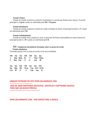 Função Tônica
    Função de sentido conclusivo (estável). Geralmente é o acorde que finaliza uma música. O acorde
principal é o I grau e pode ser substituído pelo III e VI graus.

     Função Dominante
     Função de sentido suspensivo (instável) e pede resolução na tônica. O principal acorde é o V e pode
ser substituído pelo VII.

    Função Subdominante
    Função de sentido meio suspensivo, pois se apresenta de forma intermediária às outras funções.O
principal acorde é o IV e pode ser substituído pelo II.


   XV- Seqüências harmônicas formadas sobre os graus da escala
   Tríades diatônicas
Formadas apenas com as notas da escala ou de uma tonalidade.

3M 3m 3m 3M              3M     3m 3m
I  IIm IIIm IV           V      VIm VIIm
C Dm Em      F           G      Am B°


3m 3m       3M     3M 3m 3m 3M
Im IIm      III    IVm Vm bVI bVII
Cm D°        E      F  Gm Am B




ARQUIVO EXTRAIDO DO SITE WWW.SOLANOMUSIC.COM
--------------------------------
 MAIS DE 2000 PARTITURAS GRATUITAS, APOSTILAS E SOFTWARES MUSICAS
TUDO QUE UM MUSICO PRECISA
--------------------------------------------



WWW.SOLANOMUSIC.COM - SEM LIMITES PARA A MUSICA
 