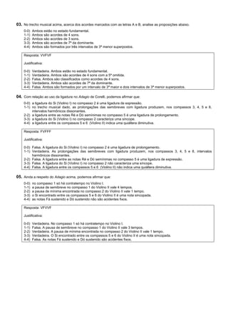 03. No trecho musical acima, acerca dos acordes marcados com as letras A e B, analise as proposições abaixo.
    0-0)   Ambos estão no estado fundamental.
    1-1)   Ambos são acordes de 4 sons.
    2-2)   Ambos são acordes de 3 sons.
    3-3)   Ambos são acordes de 7ª da dominante.
    4-4)   Ambos são formados por três intervalos de 3ª menor superpostos.

    Resposta: VVFVF

    Justificativa:

    0-0)   Verdadeira. Ambos estão no estado fundamental.
    1-1)   Verdadeira. Ambos são acordes de 4 sons com a 5ª omitida.
    2-2)   Falsa. Ambos são classificados como acordes de 4 sons.
    3-3)   Verdadeira. Ambos são acordes de 7ª da dominante.
    4-4)   Falsa. Ambos são formados por um intervalo de 3ª maior e dois intervalos de 3ª menor superpostos.

04. Com relação ao uso da ligadura no Adagio de Corelli, podemos afirmar que:
    0-0) a ligadura do Si (Violino I) no compasso 2 é uma ligadura de expressão.
    1-1) no trecho musical dado, as prolongações das semibreves com ligadura produzem, nos compassos 3, 4, 5 e 8,
         intervalos harmônicos dissonantes.
    2-2) a ligadura entre as notas Ré e Dó semínimas no compasso 5 é uma ligadura de prolongamento.
    3-3) a ligadura do Si (Violino I) no compasso 2 caracteriza uma síncope.
    4-4) a ligadura entre os compassos 5 e 6 (Violino II) indica uma quiáltera diminutiva.

    Resposta: FVFFF

    Justificativa:

    0-0) Falsa. A ligadura do Si (Violino I) no compasso 2 é uma ligadura de prolongamento.
    1-1) Verdadeira. As prolongações das semibreves com ligadura produzem, nos compassos 3, 4, 5 e 8, intervalos
         harmônicos dissonantes.
    2-2) Falsa. A ligadura entre as notas Ré e Dó semínimas no compasso 5 é uma ligadura de expressão.
    3-3) Falsa. A ligadura do Si (Violino I) no compasso 2 não caracteriza uma síncope.
    4-4) Falsa. A ligadura entre os compassos 5 e 6 (Violino II) não indica uma quiáltera diminutiva.

05. Ainda a respeito do Adagio acima, podemos afirmar que:
    0-0)   no compasso 1 só há contratempo no Violino I.
    1-1)   a pausa de semibreve no compasso 1 do Violino II vale 4 tempos.
    2-2)   a pausa de mínima encontrada no compasso 2 do Violino II vale 1 tempo.
    3-3)   o Si encontrado entre os compassos 5 e 6 do Violino II é uma nota sincopada.
    4-4)   as notas Fá sustenido e Dó sustenido não são acidentes fixos.

    Resposta: VFVVF

    Justificativa:

    0-0)   Verdadeira. No compasso 1 só há contratempo no Violino I.
    1-1)   Falsa. A pausa de semibreve no compasso 1 do Violino II vale 3 tempos.
    2-2)   Verdadeira. A pausa de mínima encontrada no compasso 2 do Violino II vale 1 tempo.
    3-3)   Verdadeira. O Si encontrado entre os compassos 5 e 6 do Violino II é uma nota sincopada.
    4-4)   Falsa. As notas Fá sustenido e Dó sustenido são acidentes fixos.
 