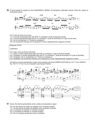 06. O trecho abaixo foi retirado do choro DESCENDO A SERRA, de Pixinguinha e Benedito Lacerda. Sobre ele, analise as
    proposições abaixo.

                             C                    G7/B                   Am                  E7/G#




                F                        C/E                        D7                       G7




    0-0)   O tom do trecho é Lá menor.
    1-1)   O acorde representado pela cifra G7/B, no compasso 2, está na segunda inversão.
    2-2)   O acorde representado pela cifra D7, no compasso 7, pode ser encontrado no V grau de Sol maior.
    3-3)   Há um contratempo no 1º tempo do compasso 4.
    4-4)   Os ornamentos indicados nos compassos 6 e 8 são, respectivamente, apojatura e trinado.

    Resposta: FFVVV

    Justificativa:

    0-0)   Falsa. O tom do trecho é Dó maior.
    1-1)   Falsa. O acorde representado pela cifra G7/B, no compasso 2, está na primeira inversão.
    2-2)   Verdadeira. O acorde representado pela cifra D7, no compasso 7, pode ser encontrado no V grau de Sol Maior.
    3-3)   Verdadeira. Há um contratempo no 1º tempo do compasso 4.
    4-4)   Verdadeira. Os ornamentos indicados nos compassos 6 e 8 são, respectivamente, apojatura e trinado.

    Os trechos musicais apresentados a seguir foram extraídos das obras VISÕES FUGITIVAS Op. 22 nº 7 (a) e SONATA
    Op. 103 nº 9 - 4º mov. (b), do compositor russo Sergei Prokofiev.




07. Acerca dos trechos apresentados acima, analise as proposições a seguir.
    0-0)   Os dois trechos só podem ser grafados como compasso simples.
    1-1)   Os dois trechos só podem ser grafados como compasso composto.
    2-2)   O compasso do exemplo “a” é binário composto.
    3-3)   O compasso do exemplo “b” é ternário simples.
    4-4)   Há um compasso quaternário entre os exemplos.
 