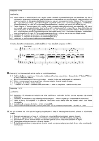 Resposta: FFVVF

    Justificativa:

    0-0) Falsa. O trecho “a” tem compasso 6/4 – original binário composto. Aparentemente pode ser grafado em 3/2, mas o
         compasso 2 nega essa possibilidade, observando-se a linha da clave de Sol, em que há uma clara distribuição das
         notas num padrão de dois grupos de três semínimas, ou seja, um compasso composto. O trecho “b” tem compasso
         3/2 – original ternário simples. Aparentemente pode ser grafado em 6/4, mas o compasso 2 nega essa possibilidade,
         observando-se linha da clave de Fá com as figuras de semibreve e mínima, que denota uma divisão regular.
    1-1) Falsa. O trecho “a” tem compasso 6/4 – original binário composto. Aparentemente pode ser grafado em 3/2, mas o
         compasso 2 nega essa possibilidade, observando-se a linha da clave de Sol, em que há uma clara distribuição das
         notas num padrão de dois grupos de três semínimas, ou seja, um compasso composto. O trecho “b” tem compasso
         3/2 – original ternário simples. Aparentemente pode ser grafado em 6/4, mas o compasso 2 nega essa possibilidade,
         observando-se linha da clave de Fá com as figuras de semibreve e mínima, que denota uma divisão regular.
    2-2) Verdadeira. O compasso do exemplo “a” é binário composto (6/4).
    3-3) Verdadeira. O compasso do exemplo “b” é ternário simples (3/2).
    4-4) Falsa. Não há um compasso quaternário entre os exemplos.


    O trecho abaixo foi extraído do Lied AN DIE MUSIK, de Franz Schubert, composto em 1817.




08. Acerca do trecho apresentado acima, analise as proposições abaixo.
    0-0) Na linha do Canto encontramos 5 intervalos melódicos diferentes, ascendentes e descendentes: 4ª Justa, 6ª Menor,
         6ª Maior, 3ª Maior e 2ª Maior.
    1-1) A linha da mão esquerda do piano no compasso 1 antecipa a parte que será cantada no compasso 3.
    2-2) A letra p no compasso 1 da parte de Piano indica que o trecho deve ser tocado devagar.
    3-3) O compasso do trecho é binário simples.
    4-4) O intervalo de 6ª Maior é o formado pelas notas Ré e Fá entre os compassos 3 e 4 da linha do Canto.

    Resposta: VVFVF

    Justificativa:

    0-0) Verdadeira. Os intervalos encontrados na linha melódica do canto são, de fato, os que aparecem na primeira
         proposição.
    1-1) Verdadeira. A linha da mão esquerda no piano no compasso 1 antecipa a parte que será cantada no compasso 3.
    2-2) Falsa. A letra p no compasso 1 da parte de Piano indica que o trecho deve ser tocado “piano”, com pouca
         intensidade.
    3-3) Verdadeira. O compasso do trecho é binário simples (2/2).
    4-4) Falsa. O intervalo de 6ª Maior é o formado pelas notas Si e Ré, entre os compassos 4 e 5 da linha do Canto.



09. No que se refere aos sinais de articulação que aparecem na linha da mão esquerda do Piano, analise as proposições
    abaixo.
    0-0)   Os sinais que aparecem ao longo do trecho da mão esquerda são conhecidos por legato e staccato.
    1-1)   Quando há legato entre duas notas, a primeira deve ser tocada com mais intensidade que a segunda.
    2-2)   No compasso 6, a nota Ré no 1º tempo não deve ser ligada às outras duas unidas pelo sinal de legato.
    3-3)   Devem-se acentuar as notas com o sinal de staccato.
    4-4)   O sinal de staccato determina que a nota deve ser tocada com aproximadamente metade do seu valor, completando-
           o com pausa.
 