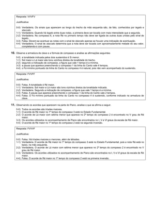 Resposta: VVVFV

    Justificativa:

    0-0) Verdadeira. Os sinais que aparecem ao longo do trecho da mão esquerda são, de fato, conhecidos por legato e
         staccato.
    1-1) Verdadeira. Quando há legato entre duas notas, a primeira deve ser tocada com mais intensidade que a segunda.
    2-2) Verdadeira. No compasso 6, a nota Ré no primeiro tempo não deve ser ligada às outras duas unidas pelo sinal de
         legato.
    3-3) Falsa. Devem-se acentuar as notas com o sinal de staccato apenas se houver uma indicação de acentuação.
    4-4) Verdadeira. O sinal de staccato determina que a nota deve ser tocada com aproximadamente metade do seu valor,
         completando-o com pausa.

10. Observe a armadura de clave e a fórmula de compasso e analise as afirmações seguintes:
    0-0)   a tonalidade indicada pelos dois sustenidos é Si menor.
    1-1)   Sol maior e Lá maior são tons vizinhos diretos da tonalidade do trecho.
    2-2)   segundo a indicação de compasso, a figura que vale 1 tempo é a mínima.
    3-3)   a pausa que aparece preenchendo o compasso 1 da linha do Canto vale 4 tempos.
    4-4)   o Fá mínimo pontuado da linha do Canto no compasso 4 é natural, pois não vem acompanhado do sustenido.

    Resposta: FVVFF

    Justificativa:

    0-0)   Falsa. A tonalidade é Ré maior.
    1-1)   Verdadeira. Sol maior e Lá maior são tons vizinhos diretos da tonalidade indicada.
    2-2)   Verdadeira. Segundo a indicação de compasso, a figura que vale 1 tempo é a mínima.
    3-3)   Falsa. A pausa que aparece preenchendo o compasso 1 da linha do Canto vale 2 tempos.
    4-4)   Falsa. O Fá mínimo pontuado da linha do Canto no compasso 4 é sustenido, conforme indicado na armadura de
           clave.

11. Observando os acordes que aparecem na parte do Piano, analise o que se afirma a seguir.
    0-0) Todos os acordes são tríades maiores.
    1-1) O acorde de Ré maior no 1º tempo do compasso 3 está no Estado Fundamental.
    2-2) O acorde de Lá maior com sétima menor que aparece no 2º tempo do compasso 2 é encontrado no V grau de Ré
         maior.
    3-3) Os acordes utilizados no acompanhamento de Piano são encontrados no I, V e VI graus da escala de Ré maior.
    4-4) O acorde de Ré maior no 1º tempo do compasso 2 está na segunda inversão.

    Resposta: FVVVF

    Justificativa:

    0-0) Falsa. Há tríades maiores e menores, além de tétrades.
    1-1) Verdadeira. O acorde de Ré maior no 1º tempo do compasso 3 está no Estado Fundamental, pois a nota Ré está no
         baixo, na mão esquerda.
    2-2) Verdadeira. O acorde de Lá maior com sétima menor que aparece no 2º tempo do compasso 2 é encontrado no V
         grau de Ré maior.
    3-3) Verdadeira. Os acordes utilizados no acompanhamento de Piano são encontrados no I, V e VI graus da escala de Ré
         maior.
    4-4) Falsa. O acorde de Ré maior no 1º tempo do compasso 2 está na primeira inversão.
 