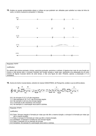 15. Analise as pausas apresentadas abaixo e indique as que poderiam ser utilizadas para substituir as notas da linha do
     canto, no trecho musical do compositor C. Debussy.




Resposta: FVFFF

Justificativa:

Os valores são mínima pontuada, mínima, semínima pontuada, semínima e colcheia. A ligadura tem mais de uma função em
música, e não denota valor; o numeral 3 também tem função variada e, neste caso, representa uma adequação de um certo
número de figuras musicais dentro de certo tempo, e não uma figura de valor. Portanto, apenas a proposição (1-1) é
verdadeira.




16. Acerca do trecho musical abaixo, extraído do maxixe CASCATINHA, de Pixinguinha, analise o que se afirma abaixo.

                        A       B                                       C                         D




     0-0)   As síncopes A, B, C e D são irregulares.
     1-1)   Nos exemplos A, B, C e D, não há síncope regular.
     2-2)   No exemplo A, tem-se uma síncope regular.
     3-3)   O exemplo A não caracteriza uma síncope.
     4-4)   No exemplo D, a acentuação recai sobre a colcheia.

     Resposta: FFVFV

     Justificativa:

     0-0) Falsa. Síncope irregular é formada por notas que não têm a mesma duração; a síncope A é formada por notas que
           têm a mesma duração.
     1-1) Falsa. A síncope A é formada por notas que têm a mesma duração.
     2-2) Verdadeira. O exemplo A constitui-se uma síncope regular.
     3-3) Falsa. O exemplo A é um exemplo de síncope.
     4-4) Verdadeira. No exemplo D a acentuação recai sobre a colcheia.
 