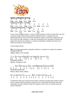 Compasso Ternário - 3 Tempos


Compasso Quaternário - 4 Tempos



Como vimos na página anterior, o início de cada compasso se dará no tempo forte, que será
o primeiro tempo. Desta maneira podemos identificar qual é o compasso de uma
determinada música. Para isso devemos identificar o pulso e onde está o tempo forte, que
será o início de cada compasso. A cada série de pulsações até a repetição novamente do
tempo forte teremos um compasso e o número de pulsações contidas nesta série será o
número de tempo de cada compasso.

Veja exemplos abaixo:

Obs.: Os traços representam a pulsação constante e os números os tempos do compasso.




É importante saber que as músicas nem sempre começam no tempo forte, podem começar
antes ou mesmo depois do primeiro tempo, por isso é importante identificar onde está à
acentuação e lá será o primeiro tempo do compasso como vimos no exemplo acima da
música "Parabéns".



                                   www.edon.com.br
 