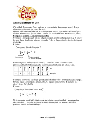(*) Unidade de tempo é a figura indicada na representação do compasso através de seu
número representativo que valerá 1 tempo.
Quando indicamos na representação do compasso o número representativo de uma figura
estamos determinando que ela valerá 1 tempo, por isso a chamamos de unidade de tempo.
Compassos Simples e Compassos compostos
Compasso Simples é aquele em que a figura indicada a valer um tempo (unidade de tempo)
for uma figura simples, ou seja, não pontuada. Todas as figuras simples são divisíveis por 2
(Aula 04)
Exemplo:




Neste compassso binário (de dois tempos) a semínima valerá 1 tempo e assim
proporcionalmente podemos calcular o tempo das outras figuras em relação a ela.




Compasso composto é aquele em que a figura indicada a valer 1 tempo (unidade de tempo)
for uma figura com um ponto de aumento . As figuras com um ponto de aumento são
divisíveis por 3 (Aula 04).
Exemplo:




Neste compasso ternário (de três tempos) a semínima pontuada valerá 1 tempo, por isso
este compasso é composto. Veja abaixo o tempo das figuras em relação à semínima
pontuada como a unidade de tempo.




                                    www.edon.com.br
 