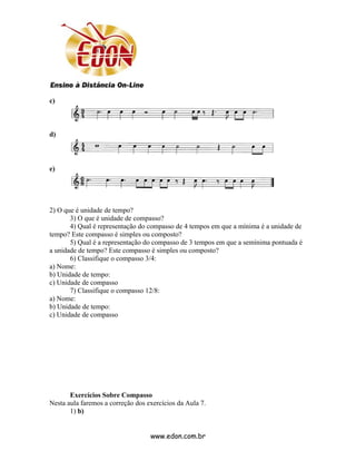 c)



d)



e)




2) O que é unidade de tempo?
       3) O que é unidade de compasso?
       4) Qual é representação do compasso de 4 tempos em que a mínima é a unidade de
tempo? Este compasso é simples ou composto?
       5) Qual é a representação do compasso de 3 tempos em que a semínima pontuada é
a unidade de tempo? Este compasso é simples ou composto?
       6) Classifique o compasso 3/4:
a) Nome:
b) Unidade de tempo:
c) Unidade de compasso
       7) Classifique o compasso 12/8:
a) Nome:
b) Unidade de tempo:
c) Unidade de compasso




       Exercícios Sobre Compasso
Nesta aula faremos a correção dos exercícios da Aula 7.
       1) b)


                                   www.edon.com.br
 