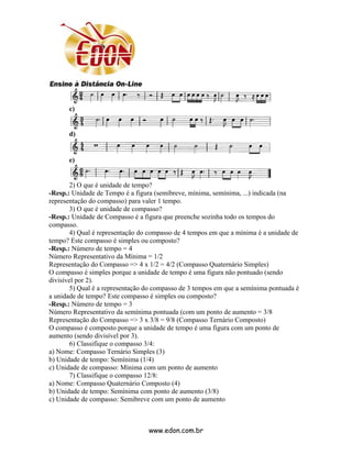 c)


      d)


      e)


       2) O que é unidade de tempo?
-Resp.: Unidade de Tempo é a figura (semibreve, mínima, semínima, ...) indicada (na
representação do compasso) para valer 1 tempo.
       3) O que é unidade de compasso?
-Resp.: Unidade de Compasso é a figura que preenche sozinha todo os tempos do
compasso.
       4) Qual é representação do compasso de 4 tempos em que a mínima é a unidade de
tempo? Este compasso é simples ou composto?
-Resp.: Número de tempo = 4
Número Representativo da Mínima = 1/2
Representação do Compasso => 4 x 1/2 = 4/2 (Compasso Quaternário Simples)
O compasso é simples porque a unidade de tempo é uma figura não pontuado (sendo
divisível por 2).
       5) Qual é a representação do compasso de 3 tempos em que a semínima pontuada é
a unidade de tempo? Este compasso é simples ou composto?
-Resp.: Número de tempo = 3
Número Representativo da semínima pontuada (com um ponto de aumento = 3/8
Representação do Compasso => 3 x 3/8 = 9/8 (Compasso Ternário Composto)
O compasso é composto porque a unidade de tempo é uma figura com um ponto de
aumento (sendo divisível por 3).
       6) Classifique o compasso 3/4:
a) Nome: Compasso Ternário Simples (3)
b) Unidade de tempo: Semínima (1/4)
c) Unidade de compasso: Mínima com um ponto de aumento
       7) Classifique o compasso 12/8:
a) Nome: Compasso Quaternário Composto (4)
b) Unidade de tempo: Semínima com ponto de aumento (3/8)
c) Unidade de compasso: Semibreve com um ponto de aumento



                                 www.edon.com.br
 
