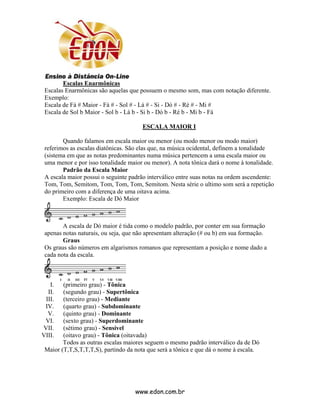 Escalas Enarmônicas
 Escalas Enarmônicas são aquelas que possuem o mesmo som, mas com notação diferente.
 Exemplo:
 Escala de Fá # Maior - Fá # - Sol # - Lá # - Si - Dó # - Ré # - Mi #
 Escala de Sol b Maior - Sol b - Lá b - Si b - Dó b - Ré b - Mi b - Fá

                                       ESCALA MAIOR I

        Quando falamos em escala maior ou menor (ou modo menor ou modo maior)
 referimos as escalas diatônicas. São elas que, na música ocidental, definem a tonalidade
 (sistema em que as notas predominantes numa música pertencem a uma escala maior ou
 uma menor e por isso tonalidade maior ou menor). A nota tônica dará o nome à tonalidade.
        Padrão da Escala Maior
 A escala maior possui o seguinte padrão interválico entre suas notas na ordem ascendente:
 Tom, Tom, Semitom, Tom, Tom, Tom, Semitom. Nesta série o ultimo som será a repetição
 do primeiro com a diferença de uma oitava acima.
        Exemplo: Escala de Dó Maior



        A escala de Dó maior é tida como o modelo padrão, por conter em sua formação
 apenas notas naturais, ou seja, que não apresentam alteração (# ou b) em sua formação.
        Graus
 Os graus são números em algarismos romanos que representam a posição e nome dado a
 cada nota da escala.



   I.   (primeiro grau) - Tônica
  II.   (segundo grau) - Supertônica
 III.   (terceiro grau) - Mediante
 IV.    (quarto grau) - Subdominante
  V.    (quinto grau) - Dominante
 VI.    (sexto grau) - Superdominante
VII.    (sétimo grau) - Sensível
VIII.   (oitavo grau) - Tônica (oitavada)
        Todos as outras escalas maiores seguem o mesmo padrão interválico da de Dó
 Maior (T,T,S,T,T,T,S), partindo da nota que será a tônica e que dá o nome à escala.




                                    www.edon.com.br
 
