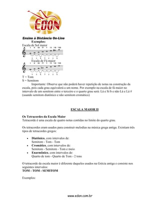 Exemplos:
Escala de Sol maior



       Escala de Fá maior




T = Tom
S = Semitom
        Importante: Observe que não poderá haver repetição de notas na construção da
escala, pois cada grau equivalerá a um nome. Por exemplo na escala de fá maior no
intervalo de um semitom entre o terceiro e o quarto grau será: Lá e Si b e não Lá e Lá #
(usando semitom diatônico e não semitom cromático)



                                      ESCALA MAIOR II

Os Tetracordes da Escala Maior
Tetracorde é uma escala de quatro notas contidas no limite do quarto grau.

Os tetracordes eram usados para construir melodias na música grega antiga. Existiam três
tipos de tetracordes gregos:

   •   Diatônico, com intervalos de:
       Semitom - Tom - Tom
   •   Cromático, com intervalos de:
       Semitom - Semitom - Tom e meio
   •   Enarmônico, com intervalos de:
       Quarto de tom - Quarto de Tom - 2 tons

O tetracorde da escala maior é diferente daqueles usados na Grécia antiga e consiste nos
seguintes intervalos:
TOM - TOM - SEMITOM

Exemplos:




                                    www.edon.com.br
 