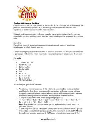 Considerando o conexão central entre os tetracordes de Dó e Sol, que são os únicos que não
possuem nenhuma alteração (# e b), a partir daí podemos começar a construir uma
seqüência de tretracordes ascendentes e descendentes.

Esta aula será importante para podermos entender e criar conceito das relações entre as
tonalidades, por isso será importante uma boa compreensão para dar seqüência às próximas
aulas.

Exercício
Partindo do exemplo abaixo construa uma seqüência usando todos os tetracordes
relacionados na tabela da aula anterior.

Lembre-se sempre que os intervalos entre as notas do tetracorde são de: tom- tom-semitom
e que a regra é não repetir e nem pular notas e a conexão entre os tetracordes é de um tom.

Exemplo:

   •   ...Mib Fá Sol Lab
   •   Sib Do Re Mib
   •   Fá Sol Lá Sib
   •   Do Re Mi Fá
   •   Sol
   •   Lá Si Do
   •   Re Mi Fá# Sol
   •   Lá Si Do# Re
   •   Mi Fá# Sol# Lá# ... *

As observações que devem ser feitas:

   1. *A conexão entre o tetracorde de Dó e Sol será considerado o ponto central de
      equilíbrio (os dois são os únicos que não apresentam acidentes) porque todos as
      tetracordes na seqüência ascendente vão apresentar acidentes sustenidos e todos os
      tetracordes na seqüência descendentes irão apresentar acidentes bemóis.
   2. A seqüência dos tetracordes forma a seguinte progressão:
      => Fab=> Dób=> Solb=> Réb=> Lab=> Mib=> Sib=> Fá=> Do=> Sol=> Re=>
      Lá=> Mi=> Si=> Fá#=> Do#=> Sol#=>
      Obs.: Procure decorar esta progressão que ela será muito importante para a os
      próximos estudos.
   3. A cada seqüência de dois tetracordes teremos uma escala diatônica maior e que um
      tetracorde é compartilhado por duas escalas. Por exemplo: A escala de Dó Maior é
      formada pelo segundo tetracorde de Fá Maior e pelo primeiro tetracorde de Sol


                                    www.edon.com.br
 