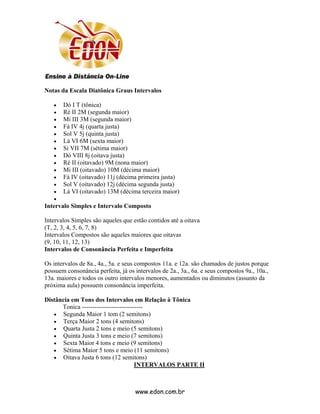 Notas da Escala Diatônica Graus Intervalos

   •   Dó I T (tônica)
   •   Ré II 2M (segunda maior)
   •   Mi III 3M (segunda maior)
   •   Fá IV 4j (quarta justa)
   •   Sol V 5j (quinta justa)
   •   Lá VI 6M (sexta maior)
   •   Si VII 7M (sétima maior)
   •   Dó VIII 8j (oitava justa)
   •   Ré II (oitavado) 9M (nona maior)
   •   Mi III (oitavado) 10M (décima maior)
   •   Fá IV (oitavado) 11j (décima primeira justa)
   •   Sol V (oitavado) 12j (décima segunda justa)
   •   Lá VI (oitavado) 13M (décima terceira maior)
   •
Intervalo Simples e Intervalo Composto

Intervalos Simples são aqueles que estão contidos até a oitava
(T, 2, 3, 4, 5, 6, 7, 8)
Intervalos Compostos são aqueles maiores que oitavas
(9, 10, 11, 12, 13)
Intervalos de Consonância Perfeita e Imperfeita

Os intervalos de 8a., 4a., 5a. e seus compostos 11a. e 12a. são chamados de justos porque
possuem consonância perfeita, já os intervalos de 2a., 3a., 6a. e seus compostos 9a., 10a.,
13a. maiores e todos os outro intervalos menores, aumentados ou diminutos (assunto da
próxima aula) possuem consonância imperfeita.

Distância em Tons dos Intervalos em Relação à Tônica
      Tonica -----------------------------
   • Segunda Maior 1 tom (2 semitons)
   • Terça Maior 2 tons (4 semitons)
   • Quarta Justa 2 tons e meio (5 semitons)
   • Quinta Justa 3 tons e meio (7 semitons)
   • Sexta Maior 4 tons e meio (9 semitons)
   • Sétima Maior 5 tons e meio (11 semitons)
   • Oitava Justa 6 tons (12 semitons)
                                      INTERVALOS PARTE II



                                    www.edon.com.br
 