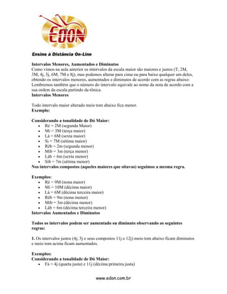 Intervalos Menores, Aumentados e Diminutos
Como vimos na aula anterior os intervalos da escala maior são maiores e justos (T, 2M,
3M, 4j, 5j, 6M, 7M e 8j), mas podemos alterar para cima ou para baixo qualquer um deles,
obtendo os intervalos menores, aumentados e diminutos de acordo com as regras abaixo:
Lembremos também que o número do intervalo equivale ao nome da nota de acordo com a
sua ordem da escala partindo da tônica.
Intervalos Menores

Todo intervalo maior alterado meio tom abaixo fica menor.
Exemplo:

Considerando a tonalidade de Dó Maior:
   • Ré = 2M (segunda Maior)
   • Mi = 3M (terça maior)
   • Lá = 6M (sexta maior)
   • Si = 7M (sétima maior)
   • Réb = 2m (segunda menor)
   • Mib = 3m (terça menor)
   • Láb = 6m (sexta menor)
   • Sib = 7m (sétima menor)
Nos intervalos compostos (aqueles maiores que oitavas) seguimos a mesma regra.

Exemplos:
   • Ré = 9M (nona maior)
   • Mi = 10M (décima maior)
   • Lá = 6M (décima terceira maior)
   • Réb = 9m (nona menor)
   • Mib = 3m (décima menor)
   • Láb = 6m (décima terceira menor)
Intervalos Aumentados e Diminutos

Todos os intervalos podem ser aumentado ou diminuto observando as seguintes
regras:

1. Os intervalos justos (4j, 5j e seus compostos 11j e 12j) meio tom abaixo ficam diminutos
e meio tom acima ficam aumentados.

Exemplos:
Considerando a tonalidade de Dó Maior:
   • Fá = 4j (quarta justa) e 11j (décima primeira justa)


                                    www.edon.com.br
 