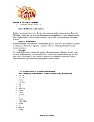 •   Lá Décima Terceira Maior 13
   •
       Intervalo Melódico e Harmônico

Existem basicamente dois tipos de intervalos quanto a sua forma de execução: Intervalo
Melódico é aquele em que as notas são ouvidas uma de cada vez, ou seja, sucessivamente.
Intervalo Harmônico é aquele em que as notas são ouvidas simultaneamente, formando
acordes.
       Inversão de Intervalos
Podemos também obter intervalos descendentes que são a inversão dos intervalos originais
ascendestes. Esta inversão equivale ao mesmo intervalo em relação à nota tônica em
sentido contrário.
       Exemplo:
Na Escala de Dó a nota mi equivale ao intervalo de terça maior (dois tons acima), a sua
inversão será justamente este intervalo de dois tons no sentido descendente, ou seja dois
tons abaixo de dó (tônica) que é a nota lá b que equivale ao intervalo de sexta menor.
Concluímos então que a inversão de terça maior é sexta menor.




       Veja abaixo quadro da inversão dos intervalos:
       Intervalo Original (ascendente) Inversão do Intervalo (descendente)
   •   2m 7M
   •   2M 7m
   •   2aum
   •   3m 7dim
   •   6M
   •   3M
   •   4dim 6m
   •   5aum
   •   3aum
   •   4j 6dim
   •   5j
   •   4aum
   •   5dim 5dim
   •   4aum
   •   5j
   •   6dim 4j
   •   3aum


                                   www.edon.com.br
 