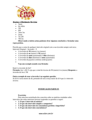 •   5aum
   •   6m 4dim
   •   3M
   •   6M
   •   7dim 3m
   •   2aum
   •   7m 2M
   •   7M 2m
       Observando a tabela acima podemos tirar algumas conclusões e formular uma
regra prática.

Perceba que a soma de qualquer intervalo original com a sua inversão sempre será nove.
Intervalo Original + Inversão = 9
    • A inversão do M (maior) é m (menor)
    • A inversão do m (menor) é M (maior)
    • A inversão do aum (aumentado) é dim (diminuto)
    • A inversão do dim (diminuto) é aum (aumentado)
    • A inversão do j (justo) continua sendo j (justo)
   •
       Veja um exemplo usando essa fórmula:

Qual é a inversão de 6m?
Fórmula: 6m+ xM=9 veja que o sinal do inverso de M (maior) é m (menor) Resposta: a
inversão de 6m é 3M

Outro exemplo de usar a inversão é na seguinte questão:
Se lá b é sexta menor de dó, portando dó será a terça maior de lá b que é o intervalo
inverso.



                                   INTERVALOS PARTE IV


        Exercícios
        Para uma boa assimilação dos conceitos sobre as matérias estudadas sobre
intervalos das aulas anteriores procure responder as questões a seguir:
    • 1. O que é intervalo na música?
    • 2. O que são intervalos simples e compostos?
    • 3. O que são intervalos de consonância perfeita e imperfeita?
    • 4. O que são intervalos enarmônicos?


                                    www.edon.com.br
 