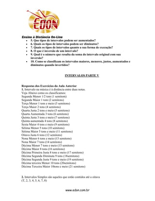 •   5. Que tipos de intervalos podem ser aumentados?
   •   6. Quais os tipos de intervalos podem ser diminutos?
   •   7. Quais os tipos de intervalos quanto a sua forma de execução?
   •   8. O que é inversão de um intervalo?
   •   9. Qual é o número que resulta da soma do intervalo original com sua
       inversão?
   •   10. Como se classificam os intervalos maiores, menores, justos, aumentados e
       diminutos quando invertidos?


                                    INTERVALOS PARTE V


Respostas dos Exercícios da Aula Anterior
1. Intervalo na música é à distância entre duas notas.
Veja Abaixo como os classificamos:
Segunda Menor 1/2 tom (1 semitom)
Segunda Maior 1 tom (2 semitons)
Terça Menor 1 tom e meio (3 semitons)
Terça Maior 2 tons (4 semitons)
Quarta Justa 2 tons e meio (5 semitons)
Quarta Aumentada 3 tons (6 semitons)
Quinta Justa 3 tons e meio (7 semitons)
Quinta aumentada 4 tons (8 semitons)
Sexta Maior 4 tons e meio (9 semitons)
Sétima Menor 5 tons (10 semitons)
Sétima Maior 5 tons e meio (11 semitons)
Oitava Justa 6 tons (12 semitons)
Nona Menor 6 tons e meio (13 semitons)
Nona Maior 7 tons (14 semitons)
Décima Menor 7 tons e meio (15 semitons)
Décima Maior 8 tons (16 semitons)
Décima Primeira Justa 8 tons e meio (17 semitons)
Décima Segunda Diminuta 9 tons (18semitons)
Décima Segunda Justa 9 tons e meio (19 semitons)
Décima terceira Menor 10 tons (20semitons)
Décima Terceira Maior 10tons e meio (21 semitons)


2. Intervalos Simples são aqueles que estão contidos até a oitava
(T, 2, 3, 4, 5, 6, 7, 8)


                                     www.edon.com.br
 
