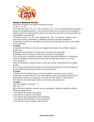 Intervalos Compostos são aqueles maiores que oitavas
(9, 10, 11, 12, 13)
3. Os intervalos de 8a., 4a., 5a. e seus compostos 11a. e 12a. são chamados de justos porque
possuem consonância perfeita, e a sua inversão também será um intervalo de consonância
perfeita (justo). Na escala diatônica maior esses intervalos equivalem às notas que estão nas
extremidades dos tetracordes.
Os intervalos de 2a., 3a., 6a. e seus compostos 9a., 10a., 13a. maiores e todos os outro
intervalos menores, aumentados ou diminutos possuem consonância imperfeita.
4. Intervalos enarmônicos enarmônicos são aqueles que equivalem ao mesmo som usando
nomes diferentes.
Exemplo:
Na escala de Dó Maior os intervalos de Segunda Aumentada e Terça Menor indicam o
mesmo som.
5. Qualquer intervalo Maior ou Justo meio tom acima será aumentado.
6. Qualquer intervalo Menor ou Justo meio tom abaixo será diminuto.
7. De acordo com a forma de execução o intervalo terá caráter Melódico ou Harmônico.
Intervalo Melódico é aquele em que as notas são ouvidas uma de cada vez, ou seja,
sucessivamente.
Intervalo Harmônico é aquele em que as notas são ouvidas simultaneamente, formando
acordes.
8. A inversão de um intervalo consiste no intervalo descendente ao intervalo original na
mesma distancia partindo de sua tônica no sentido inverso.
Exemplo:
O intervalo de Terça Maior possui 2 Tons ascendente a sua tônica, sua inversão é
justamente a mesma distância (2 tons) descendente a tônica equivalendo ao intervalo de
Sexta Menor, Portanto se conclui que a inversão da Terça Maior é a Sexta Menor.
9. A Soma do intervalo original mais a sua inversão será sempre nove.
Exemplo:
Intervalo Original + Inversão = 9
3M + 6m = 9
10. Os Intervalos maiores, menores, justos, aumentados e diminutos quando invertidos
ficam da seguinte forma:
A inversão do M (maior) é m (menor)
A inversão do m (menor) é M (maior)
A inversão do aum (aumentado) é dim (diminuto)
A inversão do dim (diminuto) é aum (aumentado)
A inversão do j (justo) continua sendo j (justo)




                                    www.edon.com.br
 