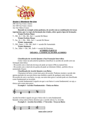 3M+3m=5j (3 tons e meio)
3m+3M=5j (3 tons e meio)
3m+3m=5dim (3 tons)
       Baseado no exemplo acima podemos, de acordo com as combinações de terças
superpostas, que é a regra da formação das tríades, obter quatro tipos de formação:
       Tríade Perfeita Maior
T...3M...5j => Dó...Mi...Sol => acorde Dó Maior
       Tríade Perfeita Menor
T...3m...5j => Dó... Mib...Sol => acorde Dó Menor
       Tríade Aumentada
T...3M...5aum => Dó...MI...Sol# => acorde Dó Aumentado
       Tríade Diminuta
T...3m...5dim => Dó...Mi...Solb => acorde Dó Diminuto
                                      ACORDES PARTE II
                        TRÍADES – CASSIFICAÇÃO DOS ACORDES


        Classificação do Acorde Quanto a Sua Formação Interválica
        Como vimos na aula anterior podemos classificar os acordes de acordo com sua
formação interválica:
- De acordo com o intervalo de terça ele pode ser maior (3M) ou menor(3m).
- De acordo com o intervalo de quinta ele pode ser diminuto (5dim) , perfeito (5j) ou
aumentado (5aum).
        Classificação do Acorde Quanto o seu Baixo
        Chamamos de baixo a nota mais grave do acorde. Podemos montar o acorde não
apenas partindo de sua nota tônica mas também a partir de qualquer outro intervalo.
De acordo de com o seu baixo, ou seja, sua nota mais grave o acorde pode ser classificado
como fundamental ou invertido.
        Acorde fundamental é aquele em que o seu baixo é a nota fundamental, ou seja, a
tônica será a nota mais grave.
        Exemplo l - Acordes Fundamentais - Tônica no Baixo




Acorde Invertido é aquele em que o baixo não é a nota fundamental.
Quando a terça está no baixo dizemos que o acorde está na 1a. inversão.
      Exemplo 2 - Acordes Invertidos - 1ª Inversão - Terça no Baixo




                                   www.edon.com.br
 
