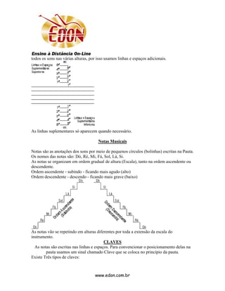 todos os sons nas várias alturas, por isso usamos linhas e espaços adicionais.




As linhas suplementares só aparecem quando necessário.

                                      Notas Musicais

Notas são as anotações dos sons por meio de pequenos círculos (bolinhas) escritas na Pauta.
Os nomes das notas são: Dó, Ré, Mi, Fá, Sol, Lá, Si.
As notas se organizam em ordem gradual de altura (Escala), tanto na ordem ascendente ou
descendente.
Ordem ascendente - subindo - ficando mais agudo (alto)
Ordem descendente - descendo - ficando mais grave (baixo)




As notas vão se repetindo em alturas diferentes por toda a extensão da escala do
instrumento.
                                          CLAVES
  As notas são escritas nas linhas e espaços. Para convencionar o posicionamento delas na
        pauta usamos um sinal chamado Clave que se coloca no princípio da pauta.
Existe Três tipos de claves:



                                    www.edon.com.br
 