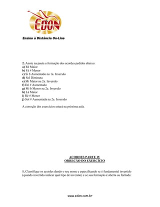 2. Anote na pauta a formação dos acordes pedidos abaixo:
a) Ré Maior
b) Fá # Menor
c) Si b Aumentado na 1a. Inversão
d) Sol Diminuta
e) Mi Maior na 2a. Inversão
f) Dó # Aumentado
g) Mi b Menor na 2a. Inversão
h) Lá Maior
i) Ré # Menor
j) Sol # Aumentada na 2a. Inversão

A correção dos exercícios estará na próxima aula.




                                   ACORDES PARTE IV
                                 ORREÇÃO DO EXERCÍCIO


1. Classifique os acordes dando o seu nome e especificando se é fundamental invertido
(quando invertido indicar qual tipo de inversão) e se sua formação é aberta ou fechada:




                                    www.edon.com.br
 