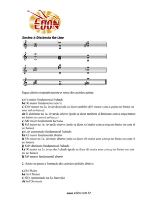 Segue abaixo respectivamente o nome dos acordes acima:

a) Fá maior fundamental fechado
b) Dó maior fundamental aberto
c) Dó# menor na 2a. inversão (pode se dizer também dó# menor com a quinta no baixo ou
com sol no baixo)
d) Si diminuto na 1a. inversão aberto (pode se dizer também si diminuto com a terça menor
no baixo ou com ré no baixo)
e) Mi maior fundamenta fechado
f) Sol maior na 1a. inversão aberto (pode se dizer sol maior com a terça no baixo ou com si
no baixo)
g) Láb aumentado fundamental fechado
h) Ré maior fundamental aberto
i) Sib maior na 1a. inversão aberto (pode se dizer sib maior com a terça no baixo ou com ré
no baixo)
j) Sol# diminuto fundamental fechado
k) Dó maior na 1a. inversão fechado (pode se dizer dó maior com a terça no baixo ou com
mi no baixo)
l) Fá# menor fundamental aberto

2. Anote na pauta a formação dos acordes pedidos abaixo:

a) Ré Maior
b) Fá # Menor
c) Si b Aumentado na 1a. Inversão
d) Sol Diminuta


                                    www.edon.com.br
 