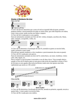 Clave de Sol




A Clave de Sol nos determina que a nota sol está na segunda linha da pauta, portanto
podemos definir o posicionamento de todas as outras notas, que estão dispostas em ordem,
como vimos acima, sendo escritas nas linhas e espaços.
A Clave de Sol é usada para os sons agudos.
Sons de instrumentos anotados na Clave de Sol: violino, trompete, saxofone alto, flauta,
oboé, clarinete, cavaquinho, violão, etc.
Clave de Fá




A Clave de Fá determina a localização da nota Fá, anotada na quarta ou terceira linha,
sendo a primeira a mais usada.
(Perceba que quando mudamos a clave mudamos o posicionamento das notas na pauta)
A Clave de Fá é usada para sons graves.
Sons de instrumentos anotados na clave de Fá: contra-baixo, sax tenor, trombone, violon-
cello, tuba, fagote, etc.
Para se anotar os sons do piano é necessário o uso de duas claves. Veja exemplo abaixo,
usando a Clave de Fá abaixo para os sons graves (das teclas da esquerda) e acima a Clave
de Sol para os sons agudos (das teclas da direita), tendo entre elas apenas uma linha
suplementar que anota-se o Dó central:




Clave de Dó




A Clave de Dó determina a localização da nota Dó, anotada na primeira, segunda, terceira e
quarta linha. A mais usada é na terceira linha.
A Clave de Dó é usada para sons médios.


                                   www.edon.com.br
 