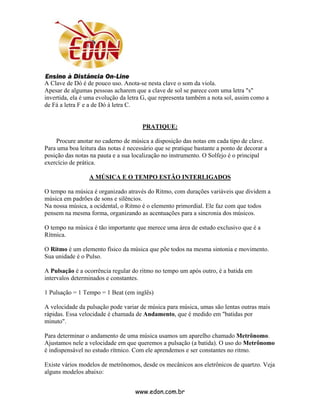 A Clave de Dó é de pouco uso. Anota-se nesta clave o som da viola.
Apesar de algumas pessoas acharem que a clave de sol se parece com uma letra "s"
invertida, ela é uma evolução da letra G, que representa também a nota sol, assim como a
de Fá a letra F e a de Dó à letra C.


                                       PRATIQUE:

    Procure anotar no caderno de música a disposição das notas em cada tipo de clave.
Para uma boa leitura das notas é necessário que se pratique bastante a ponto de decorar a
posição das notas na pauta e a sua localização no instrumento. O Solfejo é o principal
exercício de prática.

                 A MÚSICA E O TEMPO ESTÃO INTERLIGADOS

O tempo na música é organizado através do Ritmo, com durações variáveis que dividem a
música em padrões de sons e silêncios.
Na nossa música, a ocidental, o Ritmo é o elemento primordial. Ele faz com que todos
pensem na mesma forma, organizando as acentuações para a sincronia dos músicos.

O tempo na música é tão importante que merece uma área de estudo exclusivo que é a
Rítmica.

O Ritmo é um elemento físico da música que põe todos na mesma sintonia e movimento.
Sua unidade é o Pulso.

A Pulsação é a ocorrência regular do ritmo no tempo um após outro, é a batida em
intervalos determinados e constantes.

1 Pulsação = 1 Tempo = 1 Beat (em inglês)

A velocidade da pulsação pode variar de música para música, umas são lentas outras mais
rápidas. Essa velocidade é chamada de Andamento, que é medido em "batidas por
minuto".

Para determinar o andamento de uma música usamos um aparelho chamado Metrônomo.
Ajustamos nele a velocidade em que queremos a pulsação (a batida). O uso do Metrônomo
é indispensável no estudo rítmico. Com ele aprendemos e ser constantes no ritmo.

Existe vários modelos de metrônomos, desde os mecânicos aos eletrônicos de quartzo. Veja
alguns modelos abaixo:


                                    www.edon.com.br
 