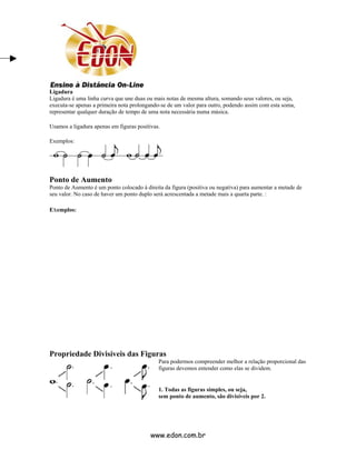 Ligadura
Ligadura é uma linha curva que une duas ou mais notas de mesma altura, somando seus valores, ou seja,
executa-se apenas a primeira nota prolongando-se de um valor para outro, podendo assim com esta soma,
representar qualquer duração de tempo de uma nota necessária numa música.

Usamos a ligadura apenas em figuras positivas.

Exemplos:




Ponto de Aumento
Ponto de Aumento é um ponto colocado à direita da figura (positiva ou negativa) para aumentar a metade de
seu valor. No caso de haver um ponto duplo será acrescentada a metade mais a quarta parte. :

Exemplos:




Propriedade Divisíveis das Figuras
                                             Para podermos compreender melhor a relação proporcional das
                                             figuras devemos entender como elas se dividem.


                                             1. Todas as figuras simples, ou seja,
                                             sem ponto de aumento, são divisíveis por 2.




                                          www.edon.com.br
 