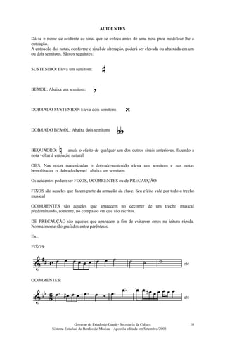 Governo do Estado do Ceará - Secretaria da Cultura
Sistema Estadual de Bandas de Música – Apostila editada em Setembro/2008
10
ACIDENTES
Dá-se o nome de acidente ao sinal que se coloca antes de uma nota para modificar-lhe a
entoação.
A entoação das notas, conforme o sinal de alteração, poderá ser elevada ou abaixada em um
ou dois semitons. São os seguintes:
SUSTENIDO: Eleva um semitom:
BEMOL: Abaixa um semitom:
DOBRADO SUSTENIDO: Eleva dois semitons
DOBRADO BEMOL: Abaixa dois semitons
BEQUADRO: anula o efeito de qualquer um dos outros sinais anteriores, fazendo a
nota voltar à entoação natural.
OBS. Nas notas sustenizadas o dobrado-sustenido eleva um semitom e nas notas
bemolizadas o dobrado-bemol abaixa um semitom.
Os acidentes podem ser FIXOS, OCORRENTES ou de PRECAUÇÃO.
FIXOS são aqueles que fazem parte da armação da clave. Seu efeito vale por todo o trecho
musical
OCORRENTES são aqueles que aparecem no decorrer de um trecho musical
predominando, somente, no compasso em que são escritos.
DE PRECAUÇÃO são aqueles que aparecem a fim de evitarem erros na leitura rápida.
Normalmente são grafados entre parêntesis.
Ex.:
FIXOS:
OCORRENTES:
 