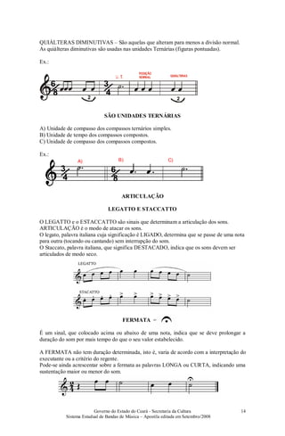 Governo do Estado do Ceará - Secretaria da Cultura
Sistema Estadual de Bandas de Música – Apostila editada em Setembro/2008
14
QUIÁLTERAS DIMINUTIVAS – São aquelas que alteram para menos a divisão normal.
As quiálteras diminutivas são usadas nas unidades Ternárias (figuras pontuadas).
Ex.:
/3
4
/6
8 2 2
SÃO UNIDADES TERNÁRIAS
A) Unidade de compasso dos compassos ternários simples.
B) Unidade de tempo dos compassos compostos.
C) Unidade de compasso dos compassos compostos.
Ex.:
/3
4 /6
8
A) B) C)
ARTICULAÇÃO
LEGATTO E STACCATTO
O LEGATTO e o ESTACCATTO são sinais que determinam a articulação dos sons.
ARTICULAÇÃO é o modo de atacar os sons.
O legato, palavra italiana cuja significação é LIGADO, determina que se passe de uma nota
para outra (tocando ou cantando) sem interrupção do som.
O Staccato, palavra italiana, que significa DESTACADO, indica que os sons devem ser
articulados de modo seco.
FERMATA =
É um sinal, que colocado acima ou abaixo de uma nota, indica que se deve prolongar a
duração do som por mais tempo do que o seu valor estabelecido.
A FERMATA não tem duração determinada, isto é, varia de acordo com a interpretação do
executante ou a critério do regente.
Pode-se ainda acrescentar sobre a fermata as palavras LONGA ou CURTA, indicando uma
sustentação maior ou menor do som.
 