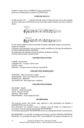Governo do Estado do Ceará - Secretaria da Cultura
Sistema Estadual de Bandas de Música – Apostila editada em Setembro/2008
15
Também se pode colocar a FERMATA sobre uma PAUSA.
Neste caso a fermata passa a chamar-se SUSPENSÃO.
LINHA DE OITAVA
A linha de oitava (8ª........), quando colocada acima ou abaixo de uma nota ou de um grupo
de notas, indica que as mesmas devem ser executadas respectivamente uma oitava acima ou
abaixo.
ANDAMENTOS
É o movimento rápido ou lento de execução da música, guardando sempre a precisão dos
tempos do compasso.
Conforme a movimentação, mais ou menos rápida, consideram-se três tipos de andamentos:
LENTOS, MODERADOS E RÁPIDOS.
Os andamentos são indicados através de palavras, geralmente italianas.
AS PALAVRAS MAIS USADAS SÃO:
ANDAMENTOS LENTOS:
LARGO – O mais lento
LARGHETTO – Um pouco menos lento
LENTO – Lento
ADÁGIO – Um pouco mais movido que o precedente
ANDAMENTOS MODERADOS:
ANDANTE – Mais movido que o adágio
ANDANTINO – Pouco mais rápido que o anterior
MODERATO – Moderado
ALLEGRETTO – Mais rápido que o moderato.
ANDAMENTOS RÁPIDOS
ALLEGRO – Rápido
VIVACE – Ainda mais rápido
VIVO – Bastante movido
PRESTO – Muito rápido
PRESTÍSSIMO – O mais rápido de todos
METRÔNOMO
Tais palavras, porém, têm sentido vago, impreciso e não determinam em absoluto o
ANDAMENTO exato do trecho.
Para determinar com absoluta certeza a duração exata do tempo, os compositores e
executantes usam um aparelho denominado METRÔNOMO.
As oscilações geradas pelo METRÔNOMO devem ser contadas por minuto e são isócronas.
METRÔNOMO é um aparelho inventado pelo mecânico austríaco JOHANN NEPOMUK
MAEZAEL, em princípios do século XIX. Como MAEZEL era amigo de Beethoven, foi
 
