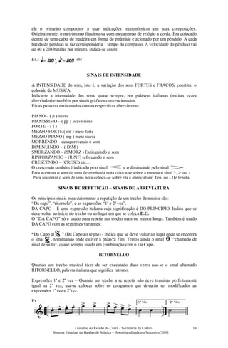 Governo do Estado do Ceará - Secretaria da Cultura
Sistema Estadual de Bandas de Música – Apostila editada em Setembro/2008
16
ele o primeiro compositor a usar indicações metronômicas em suas composições.
Originalmente, o metrônomo funcionava com mecanismo de relógio a corda. Era colocado
dentro de uma caixa de madeira em forma de pirâmide e acionado por um pêndulo. A cada
batida do pêndulo se faz corresponder a 1 tempo do compasso. A velocidade do pêndulo vai
de 40 a 208 batidas por minuto. Indica-se assim:
Ex.:
SINAIS DE INTENSIDADE
A INTENSIDADE do som, isto é, a variação dos sons FORTES e FRACOS, constitui o
colorido da MÚSICA.
Indica-se a intensidade dos sons, quase sempre, por palavras italianas (muitas vezes
abreviadas) e também por sinais gráficos convencionados.
Eis as palavras mais usadas com as respectivas abreviaturas:
PIANO – ( p ) suave
PIANÍSSIMO – ( pp ) suavíssimo
FORTE – ( f )
MEZZO-FORTE ( mf ) meio forte
MEZZO-PIANO ( mp ) meio suave
MORRENDO – desaparecendo o som
DIMINUINDO - ( DIM )
SMORZANDO – (SMORZ ) Extinguindo o som
RINFORZANDO – (RINF) reforçando o som
CRESCENDO – (CRESC) etc...
O crescendo também é indicado pelo sinal e o diminuindo pelo sinal
Para acentuar o som de uma determinada nota coloca-se sobre a mesma o sinal ^, > ou -
.Para sustentar o som de uma nota coloca-se sobre ela a abreviatura: Ten. ou - De tenuta.
SINAIS DE REPETIÇÃO – SINAIS DE ABREVIATURA
Os principais sinais para determinar a repetição de um trecho de música são:
“Da capo”, “ritornelo”, e as expressões “1ª e 2ª vez”.
DA CAPO – É uma expressão italiana cuja significação é DO PRINCÍPIO. Indica que se
deve voltar ao início do trecho ou ao lugar em que se coloca D.C.
O “DA CAPO” só é usado para repetir um trecho mais ou menos longo. Também é usado
DA CAPO com as seguintes variantes:
“Da Capo al ” (Da Capo ao segno) - Indica que se deve voltar ao lugar onde se encontra
o sinal , terminando onde estiver a palavra Fim. Temos ainda o sinal “chamado de
sinal de salto”, quase sempre usado em combinação com o Da Capo.
RITORNELLO
Quando um trecho musical tiver de ser executado duas vezes usa-se o sinal chamado
RITORNELLO, palavra italiana que significa retorno.
Expressões 1ª e 2ª vez – Quando um trecho a se repetir não deve terminar perfeitamente
igual na 2ª vez, usa-se colocar sobre os compassos que deverão ser modificados as
expressões 1ª vez e 2ªvez.
Ex.:
etc
%
% ﬁ
 