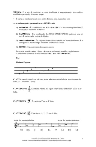 Governo do Estado do Ceará - Secretaria da Cultura
Sistema Estadual de Bandas de Música – Apostila editada em Setembro/2008
2
MÚSICA: É a arte de combinar os sons simultânea e sucessivamente, com ordem,
equilíbrio e proporção, dentro do tempo.
• É a arte de manifestar os diversos afetos de nossa alma mediante o som.
As principais partes que constituem a MÚSICA são:
1) MELODIA – É a combinação dos SONS SUCESSIVOS (dados uns após outros). É
a concepção horizontal da Música.
2) HARMONIA – É a combinação dos SONS SIMULTÂNEOS (dados de uma só
vez). É a concepção vertical da Música.
3) CONTRAPONTO – É o conjunto de melodias dispostas em ordem simultânea. É a
concepção ao mesmo tempo horizontal e vertical da Música.
4) RÍTMO – É a combinação dos valores tempo.
Escreve-se a música sobre 5 linhas e 4 espaços horizontais paralelas e eqüidistantes.
A estas linhas e espaços dá-se o nome de PAUTA ou PENTAGRAMA.
Ex.:
Linhas e Espaços:
CLAVE é o sinal colocado no inicio da pauta, sobre determinada linha, para dar nome às
notas. As Claves são 3 (três):
CLAVE DE SOL Escrita na 2ª linha. Há algum tempo atrás, também era usada na 1ª
linha.
CLAVE DE FÁ É escrita na 3ª ou na 4ª linha.
CLAVE DE DÓ É escrita na 1ª, 2ª, 3ª ou 4ª linha.
Nome das notas nas linhas: Nome das notas nos espaços:
MI SOL SI RÉ FÁ FÁ LÁ DÓ MI
 
