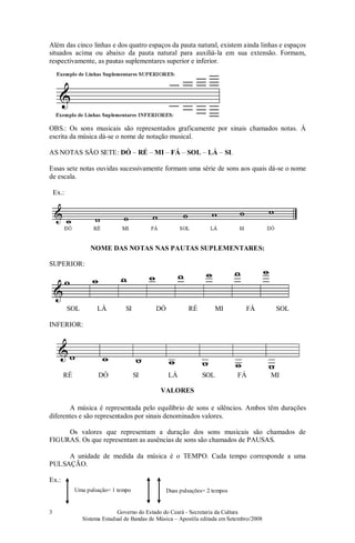 Governo do Estado do Ceará - Secretaria da Cultura
Sistema Estadual de Bandas de Música – Apostila editada em Setembro/2008
3
Além das cinco linhas e dos quatro espaços da pauta natural, existem ainda linhas e espaços
situados acima ou abaixo da pauta natural para auxiliá-la em sua extensão. Formam,
respectivamente, as pautas suplementares superior e inferior.
OBS.: Os sons musicais são representados graficamente por sinais chamados notas. À
escrita da música dá-se o nome de notação musical.
AS NOTAS SÃO SETE: DÓ – RÉ – MI – FÁ – SOL – LÁ – SI.
Essas sete notas ouvidas sucessivamente formam uma série de sons aos quais dá-se o nome
de escala.
Ex.:
NOME DAS NOTAS NAS PAUTAS SUPLEMENTARES:
SUPERIOR:
SOL LÁ SI DÓ RÉ MI FÁ SOL
INFERIOR:
RÉ DÓ SI LÁ SOL FÁ MI
VALORES
A música é representada pelo equilíbrio de sons e silêncios. Ambos têm durações
diferentes e são representados por sinais denominados valores.
Os valores que representam a duração dos sons musicais são chamados de
FIGURAS. Os que representam as ausências de sons são chamados de PAUSAS.
A unidade de medida da música é o TEMPO. Cada tempo corresponde a uma
PULSAÇÃO.
Ex.:
Uma pulsação= 1 tempo Duas pulsações= 2 tempos
 