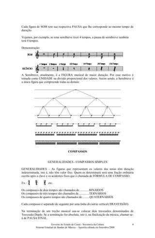 Governo do Estado do Ceará - Secretaria da Cultura
Sistema Estadual de Bandas de Música – Apostila editada em Setembro/2008
4
Cada figura de SOM tem sua respectiva PAUSA que lhe corresponde ao mesmo tempo de
duração.
Vejamos, por exemplo, se uma semibreve tiver 4 tempos, a pausa de semibreve também
terá 4 tempos.
Demonstração:
A Semibreve, atualmente, é a FIGURA musical de maior duração. Por esse motivo é
tomada como UNIDADE na divisão proporcional dos valores. Assim sendo, a Semibreve é
a única figura que compreende todas as demais:
COMPASSOS
GENERALIDADES - COMPASSOS SIMPLES
GENERALIDADES – As figuras que representam os valores das notas têm duração
indeterminada, isto é, não têm valor fixo. Quem os determinará será uma fração ordinária
escrita após a clave e os acidentes fixos que é chamada de FÓRMULA DE COMPASSO.
Ex.: etc.
Os compassos de dois tempos são chamados de.............BINÁRIOS
Os compassos de três tempos são chamados de..............TERNÁRIOS
Os compassos de quatro tempos são chamados de..........QUATERNÁRIOS
Cada compasso é separado do seguinte por uma linha divisória vertical (TRAVESSÃO).
Na terminação de um trecho musical usa-se colocar dois travessões denominados de
Travessão Duplo. Se a terminação for absoluta, isto é, na finalização da música, chamar-se-
á de PAUSA FINAL.
 