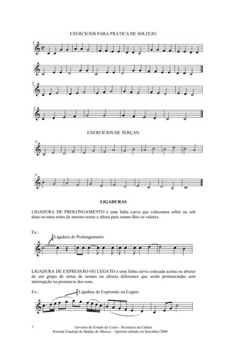 Governo do Estado do Ceará - Secretaria da Cultura
Sistema Estadual de Bandas de Música – Apostila editada em Setembro/2008
7
EXERCÍCIOS PARA PRÁTICA DE SOLFEJO:
EXERCÍCIOS DE TERÇAS:
LIGADURAS
LIGADURA DE PROLONGAMENTO é uma linha curva que colocamos sobre ou sob
duas ou mais notas de mesmo nome e altura para somar-lhes os valores.
Ex.:
LIGADURA DE EXPRESSÃO OU LEGATO é uma linha curva colocada acima ou abaixo
de um grupo de notas de nomes ou alturas diferentes que serão pronunciadas sem
interrupção na pronuncia dos sons.
Ex.:
Ligadura de Prolongamento
Ligadura de Expressão ou Legato
 