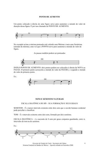 Governo do Estado do Ceará - Secretaria da Cultura
Sistema Estadual de Bandas de Música – Apostila editada em Setembro/2008
8
PONTO DE AUMENTO
Um ponto colocado à direita de uma figura serve para aumentar a metade do valor de
duração dessa figura. É por isso chamado de PONTO DE AUMENTO.
No exemplo acima a mínima pontuada está valendo uma Mínima e mais uma Semínima
(metade da mínima), uma vez que o PONTO serve para aumentar a metade do valor da
figura.
As pausas também podem ser pontuadas
DUPLO PONTO DE AUMENTO: dois pontos podem ser colocados à direita da NOTA ou
PAUSA. O primeiro ponto acrescenta a metade do valor da FIGURA; o segundo a metade
do valor do primeiro ponto.
Ex.:
TONS E SEMITONS NATURAIS
ESCALA DIATÔNICA DE DÓ – SUA FORMAÇÃO E SEUS GRAUS
SEMITOM – É o menor intervalo existente entre dois sons que o ouvido humano ocidental
pode perceber e classificar.
TOM – É o intervalo existente entre dois sons, formado por dois semitons.
ESCALA DIATÔNICA – é a sucessão de 8 sons por graus conjuntos guardando, entre si,
intervalos de tom ou de semitom.
Ex.:
 