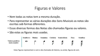 Figuras e Valores
• Nem todas as notas tem a mesma duração.
• Para representar as várias durações dos Sons Musicais as notas são
escritas sob formas diferentes.
• Essas diversas formas das Notas são chamadas figuras ou valores.
• São estas as figuras mais usadas.
Estas Figuras representam o som e são chamadas de Valores, ou ainda, figuras de som.
 