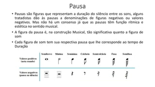 Pausa
• Pausas são figuras que representam a duração do silêncio entre os sons, alguns
tratadistas dão às pausas a denominações de figuras negativas ou valores
negativos. Mas não há um consenso já que as pausas têm função rítmica e
estética no sentido musical.
• A figura da pausa é, na construção Musical, tão significativa quanto a figura de
som
• Cada figura de som tem sua respectiva pausa que lhe corresponde ao tempo de
Duração
 