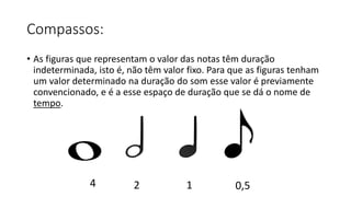 Compassos:
• As figuras que representam o valor das notas têm duração
indeterminada, isto é, não têm valor fixo. Para que as figuras tenham
um valor determinado na duração do som esse valor é previamente
convencionado, e é a esse espaço de duração que se dá o nome de
tempo.
4 2 1 0,5
 