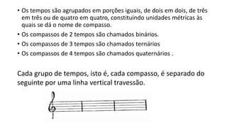 • Os tempos são agrupados em porções iguais, de dois em dois, de três
em três ou de quatro em quatro, constituindo unidades métricas às
quais se dá o nome de compasso.
• Os compassos de 2 tempos são chamados binários.
• Os compassos de 3 tempos são chamados ternários
• Os compassos de 4 tempos são chamados quaternários .
Cada grupo de tempos, isto é, cada compasso, é separado do
seguinte por uma linha vertical travessão.
 