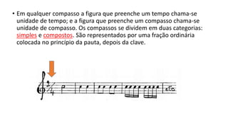 • Em qualquer compasso a figura que preenche um tempo chama-se
unidade de tempo; e a figura que preenche um compasso chama-se
unidade de compasso. Os compassos se dividem em duas categorias:
simples e compostos. São representados por uma fração ordinária
colocada no princípio da pauta, depois da clave.
 