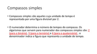 Compassos simples
• Compassos simples são aqueles cuja unidade de tempo é
representada por uma figura divisível por 2.
• O numerador determina o número de tempos do compasso. Os
algarismos que servem para numerador dos compassos simples são: 2
(para o binário), 3 (para o ternário) e 4 (para o quaternário) . o
denominador indica a figura que representa a unidade de tempo.
 