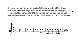 • Deduz-se o seguinte: nesta fração 2/4 o numerador (2) indica o
número de tempos, logo, trata-se de um compasso de 2 tempos, isto
é, binário. O denominador (4) determina para unidade de tempo a
figura que representa a 4.3 parte da semibreve, ou seja, a semínima
 