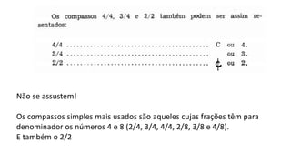 Não se assustem!
Os compassos simples mais usados são aqueles cujas frações têm para
denominador os números 4 e 8 (2/4, 3/4, 4/4, 2/8, 3/8 e 4/8).
E também o 2/2
 