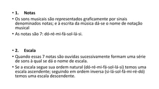 • 1. Notas
• Os sons musicais são representados graficamente por sinais
denominados notas; e à escrita da música dá-se o nome de notação
musical
• As notas são 7: dó-ré-mi-fá-sol-lá-si.
• 2. Escala
• Quando essas 7 notas são ouvidas sucessivamente formam uma série
de sons à qual se dá o nome de escala.
• Se a escala segue sua ordem natural (dó-ré-mi-fá-sol-lá-si) temos uma
escala ascendente; seguindo em ordem inversa (si-lá-sol-fá-mi-ré-dó)
temos uma escala descendente.
 