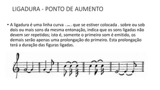 LIGADURA - PONTO DE AUMENTO
• A ligadura é uma linha curva (), que se estiver colocada . sobre ou sob
dois ou mais sons da mesma entonação, indica que os sons ligadas não
devem ser repetidos; isto é, somente o primeiro som é emitido, os
demais serão apenas uma prolongação do primeiro. Esta prolongação
terá a duração das figuras ligadas.
 