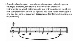 • Quando a ligadura vem colocada por cima ou por baixo de sons de
entoação diferente, seu efeito é meramente de execução
instrumental ou vocal, determinando que entre o primeiro e o último
som compreendidos dentro da ligadura não deve haver interrupção e
sim, que tais sons se executam ligadamente (conforme demonstração
do professor).
 