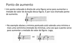 Ponto de aumento
• Um ponto colocado à direita de uma figura serve para aumentar a
metade do valor de duração dessa figura. É por isso chamado ponto
de aumento.
• No exemplo abaixo a mínima pontuada está valendo uma mínima e
mais uma semínima (metade da mínima), uma vez que o ponto serve
para aumentar a metade do valor da figura. Logo,
 