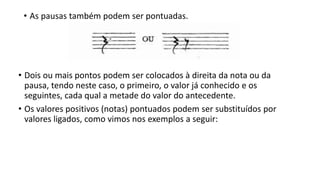 • Dois ou mais pontos podem ser colocados à direita da nota ou da
pausa, tendo neste caso, o primeiro, o valor já conhecido e os
seguintes, cada qual a metade do valor do antecedente.
• Os valores positivos (notas) pontuados podem ser substituídos por
valores ligados, como vimos nos exemplos a seguir:
• As pausas também podem ser pontuadas.
 