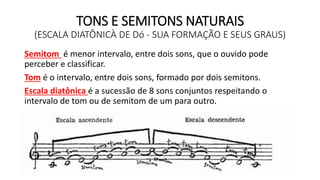TONS E SEMITONS NATURAIS
(ESCALA DIATÔNICÀ DE Dó - SUA FORMAÇÃO E SEUS GRAUS)
Semitom é menor intervalo, entre dois sons, que o ouvido pode
perceber e classificar.
Tom é o intervalo, entre dois sons, formado por dois semitons.
Escala diatônica é a sucessão de 8 sons conjuntos respeitando o
intervalo de tom ou de semitom de um para outro.
 
